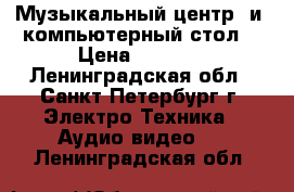 Музыкальный центр  и  компьютерный стол  › Цена ­ 4 000 - Ленинградская обл., Санкт-Петербург г. Электро-Техника » Аудио-видео   . Ленинградская обл.